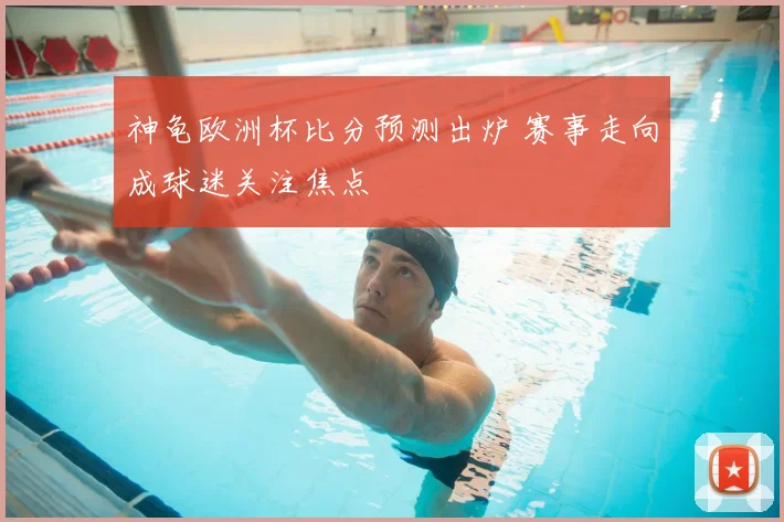 神龟欧洲杯比分预测出炉 赛事走向成球迷关注焦点