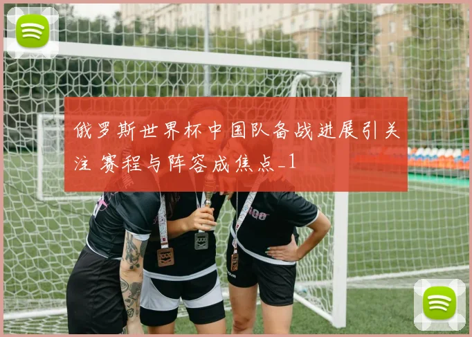 俄罗斯世界杯中国队备战进展引关注 赛程与阵容成焦点_1